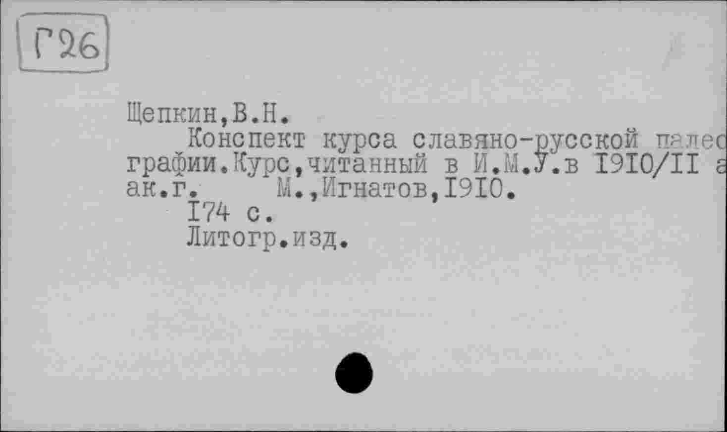 ﻿Г 26
Щепкин,В.H.
Конспект курса славяно-русской пале графин.Курс,читанный в И.М.У.в I9I0/II ак.г. М.,Игнатов,1910.
174 с.
Литогр.изд.